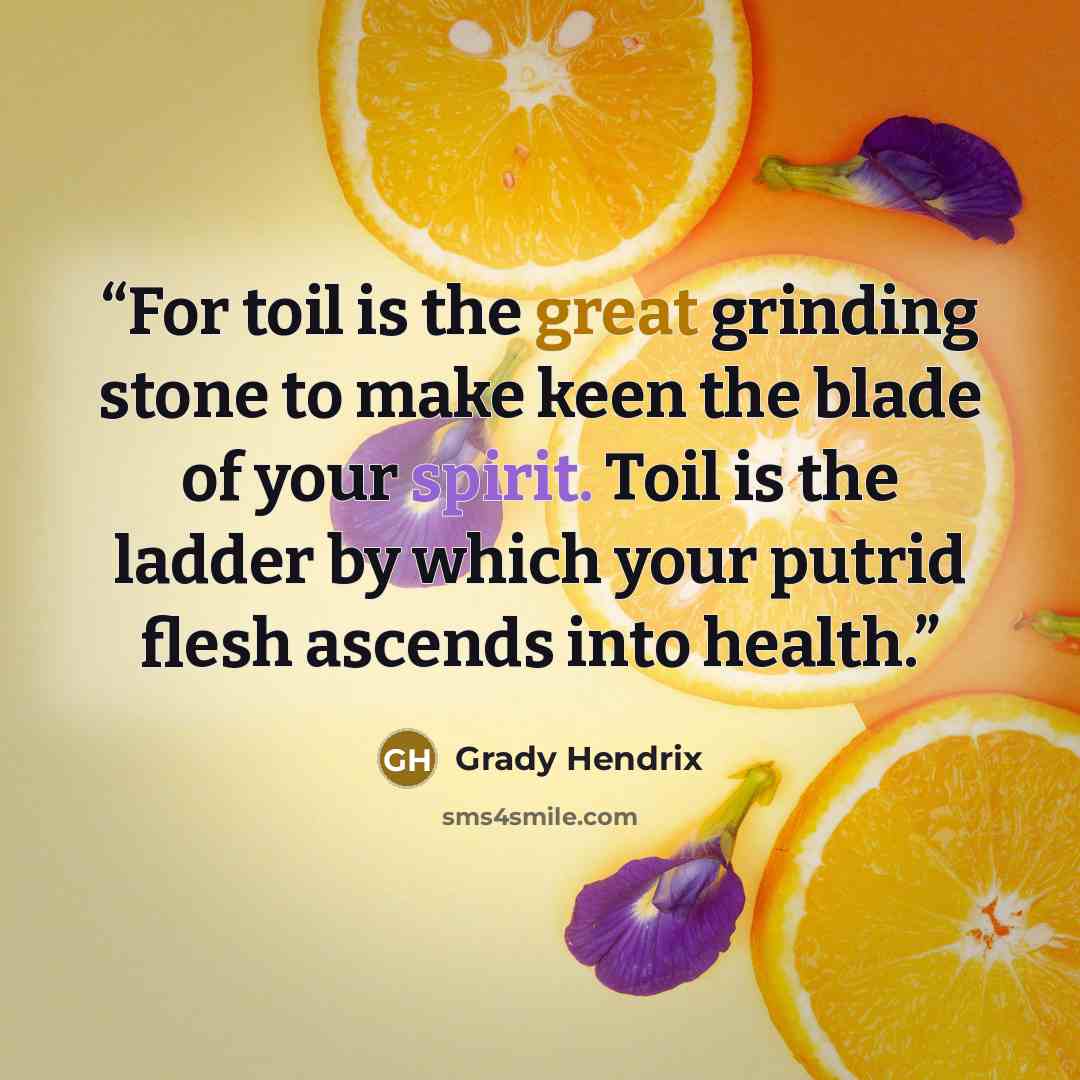 “For toil is the great grinding stone to make keen the blade of your spirit. Toil is the ladder by which your putrid flesh ascends into health.” quote by Grady Hendrix