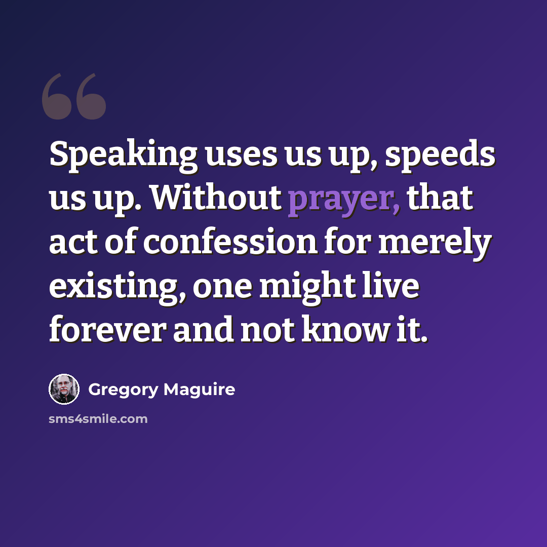 “Speaking uses us up, speeds us up. Without prayer, that act of confession for merely existing, one might live forever and not know it.” quote by Gregory Maguire