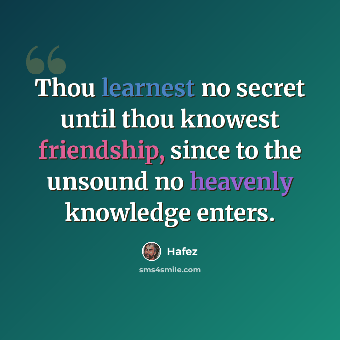 “Thou learnest no secret until thou knowest friendship, since to the unsound no heavenly knowledge enters.” quote by Hafez