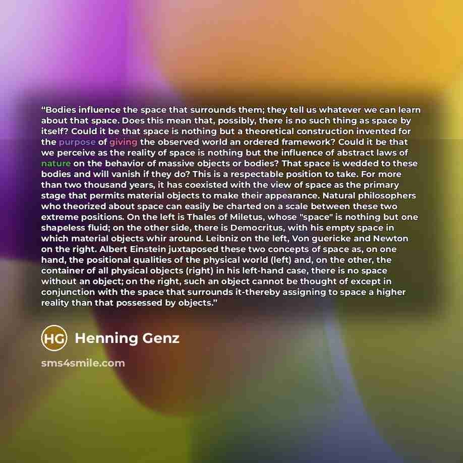 “Bodies influence the space that surrounds them; they tell us whatever we can learn about that space. Does this mean that, possibly, there is no such thing as space by itself? Could it be that space is nothing but a theoretical construction invented for the purpose of giving the observed world an…” quote by Henning Genz