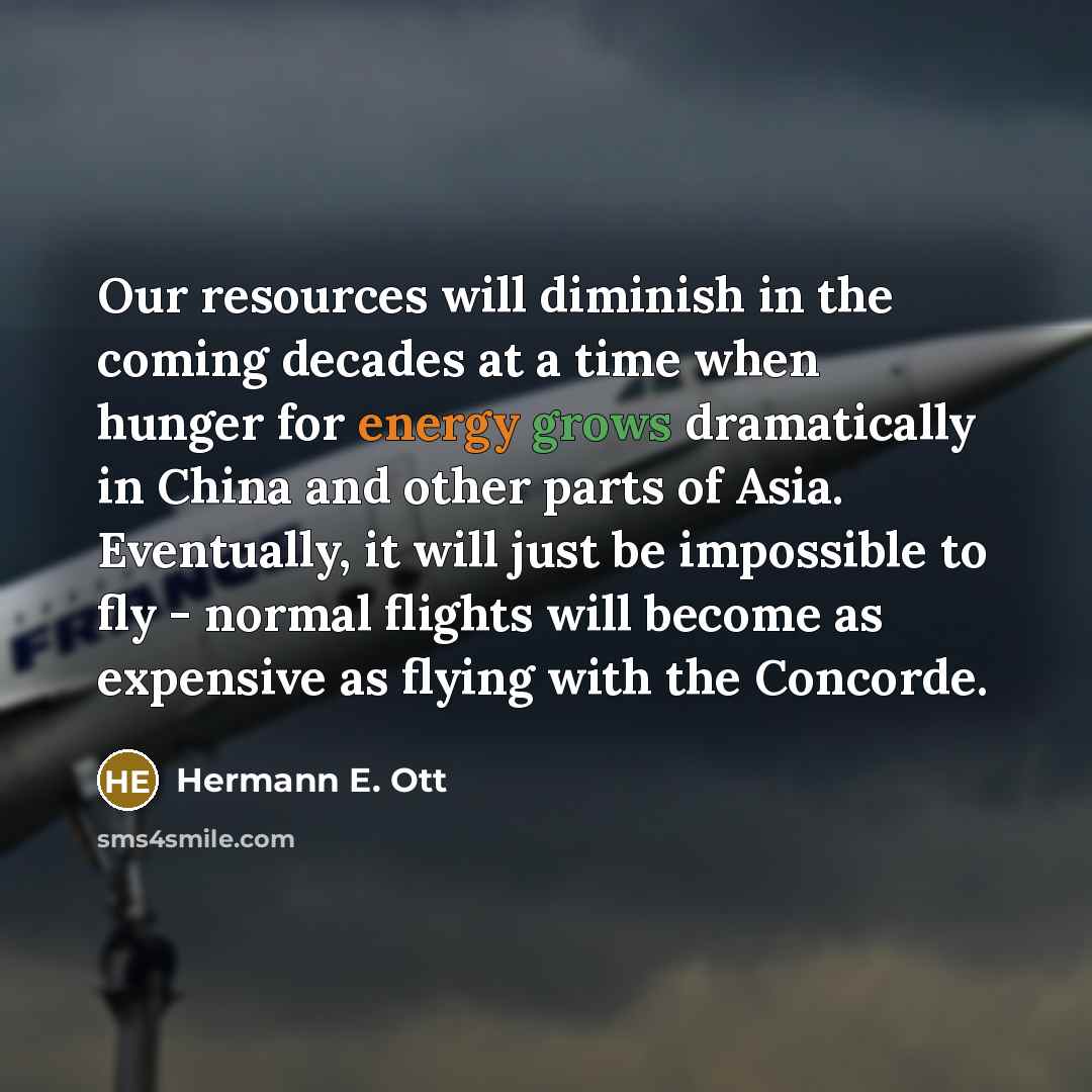 “Our resources will diminish in the coming decades at a time when hunger for energy grows dramatically in China and other parts of Asia. Eventually, it will just be impossible to fly - normal flights will become as expensive as flying with the Concorde.” quote by Hermann E. Ott