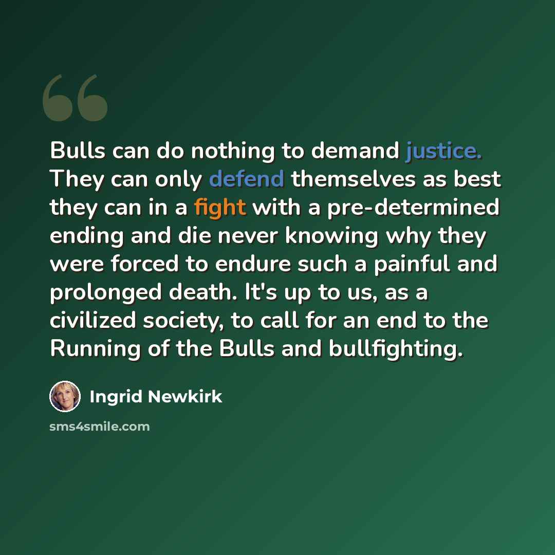 “Bulls can do nothing to demand justice. They can only defend themselves as best they can in a fight with a pre-determined ending and die never knowing why they were forced to endure such a painful and prolonged death. It's up to us, as a civilized society, to call for an end to the Running of the…” quote by Ingrid Newkirk