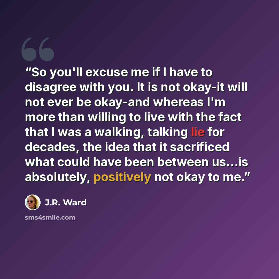 “So you'll excuse me if I have to disagree with you. It is not okay-it will not ever be okay-and whereas I'm more than willing to live with the fact that I was a walking, talking lie for decades, the idea that it sacrificed what could have been between us...is absolutely, positively not okay to me.” quote by J.R. Ward