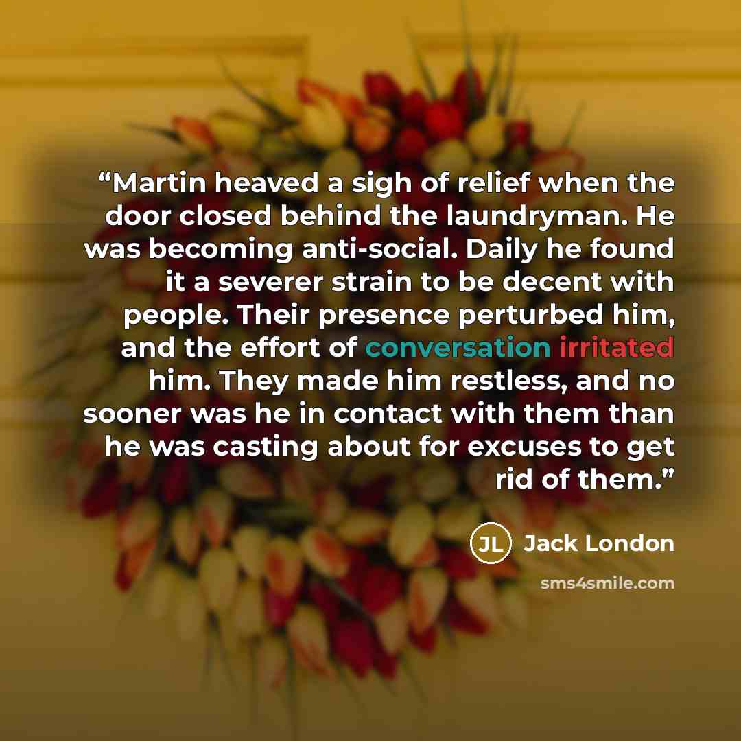 “Martin heaved a sigh of relief when the door closed behind the laundryman. He was becoming anti-social. Daily he found it a severer strain to be decent with people. Their presence perturbed him, and the effort of conversation irritated him. They made him restless, and no sooner was he in contact…” quote by Jack London