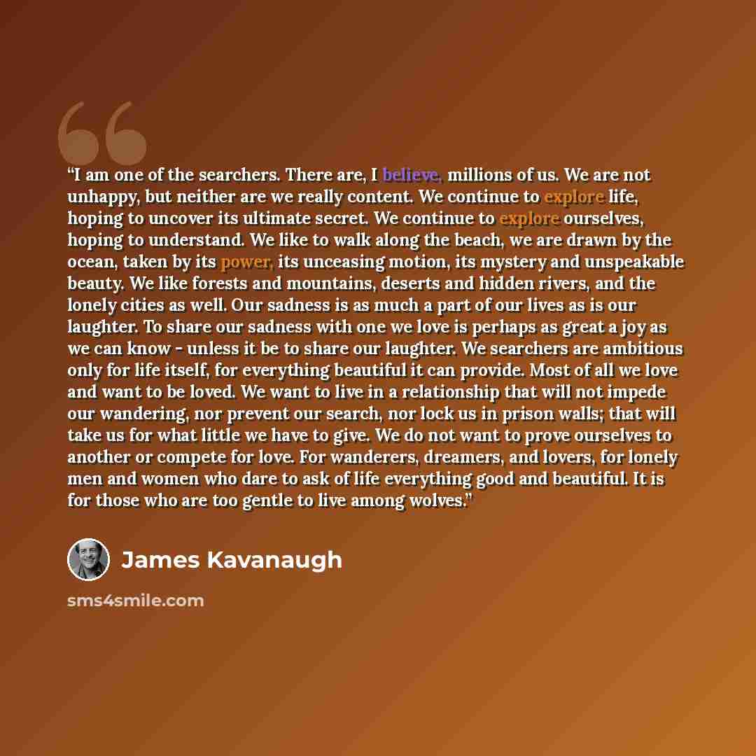 “I am one of the searchers. There are, I believe, millions of us. We are not unhappy, but neither are we really content. We continue to explore life, hoping to uncover its ultimate secret. We continue to explore ourselves, hoping to understand. We like to walk along the beach, we are drawn by the…” quote by James Kavanaugh