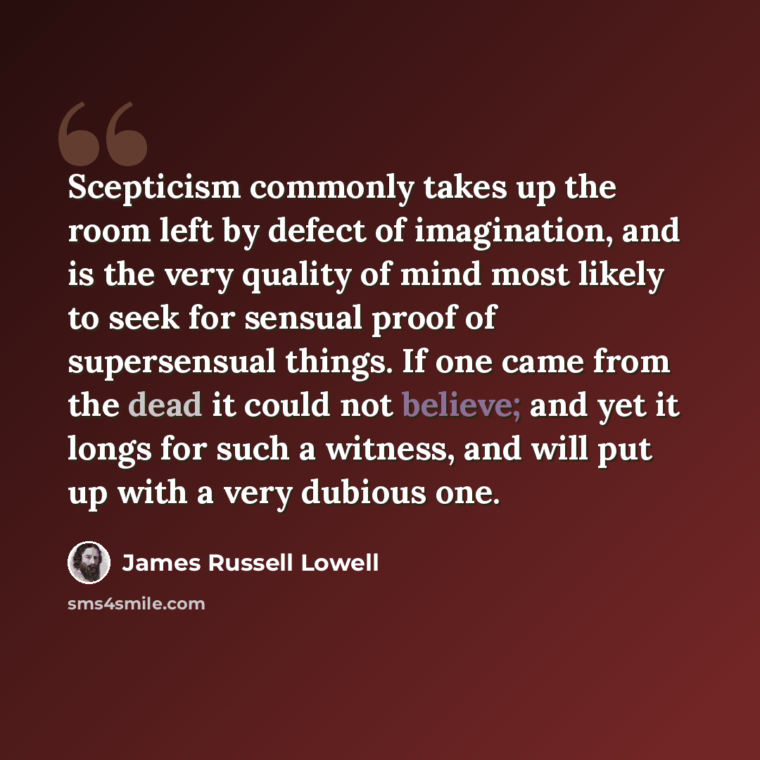 “Scepticism commonly takes up the room left by defect of imagination, and is the very quality of mind most likely to seek for sensual proof of supersensual things. If one came from the dead it could not believe; and yet it longs for such a witness, and will put up with a very dubious one.” quote by James Russell Lowell
