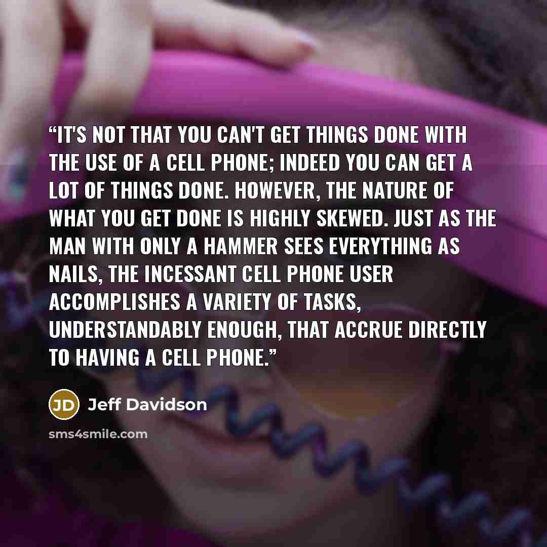 “It's not that you can't get things done with the use of a cell phone; indeed you can get a lot of things done. However, the nature of what you get done is highly skewed. Just as the man with only a hammer sees everything as nails, the incessant cell phone user accomplishes a variety of tasks…” quote by Jeff Davidson