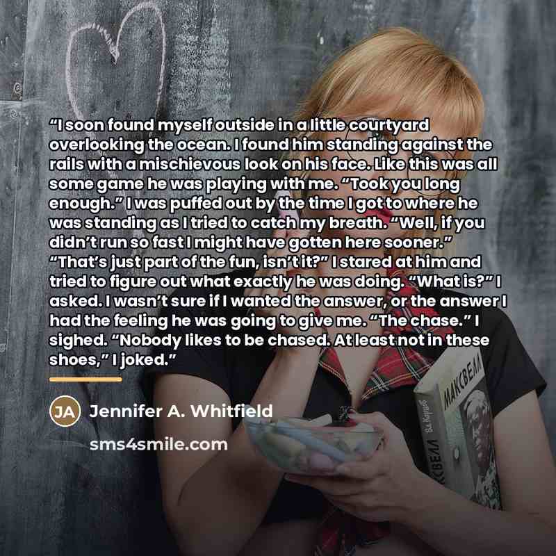 “I soon found myself outside in a little courtyard overlooking the ocean. I found him standing against the rails with a mischievous look on his face. Like this was all some game he was playing with me. “Took you long enough.” I was puffed out by the time I got to where he was standing as I tried to…” quote by Jennifer A. Whitfield