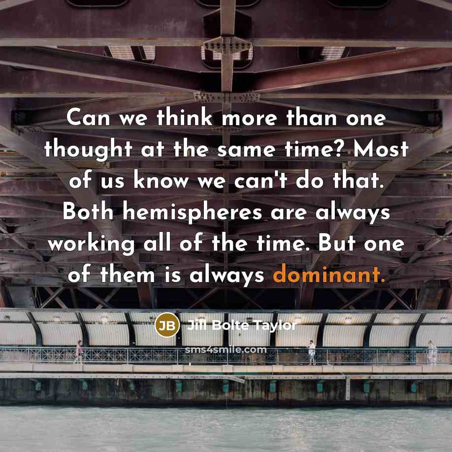 “Can we think more than one thought at the same time? Most of us know we can't do that. Both hemispheres are always working all of the time. But one of them is always dominant.” quote by Jill Bolte Taylor