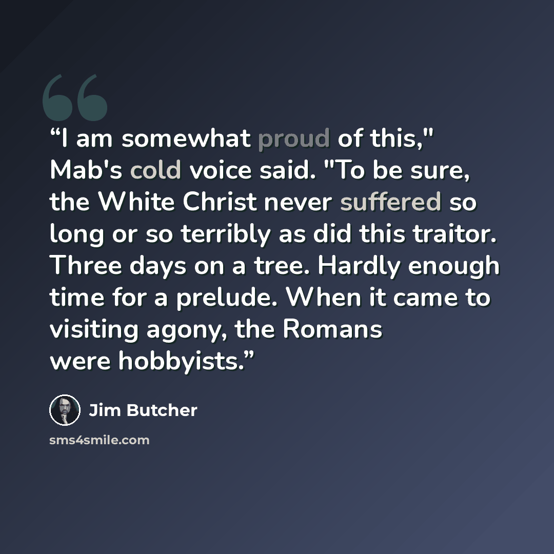 “I am somewhat proud of this," Mab's cold voice said. "To be sure, the White Christ never suffered so long or so terribly as did this traitor. Three days on a tree. Hardly enough time for a prelude. When it came to visiting agony, the Romans were hobbyists.” quote by Jim Butcher