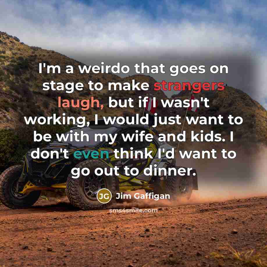 “I'm a weirdo that goes on stage to make strangers laugh, but if I wasn't working, I would just want to be with my wife and kids. I don't even think I'd want to go out to dinner.” quote by Jim Gaffigan