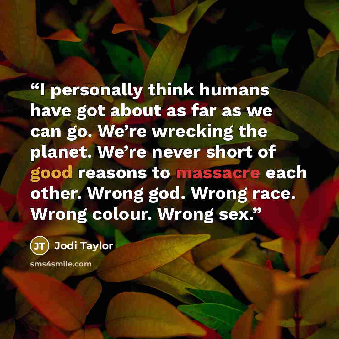 “I personally think humans have got about as far as we can go. We’re wrecking the planet. We’re never short of good reasons to massacre each other. Wrong god. Wrong race. Wrong colour. Wrong sex.” quote by Jodi Taylor