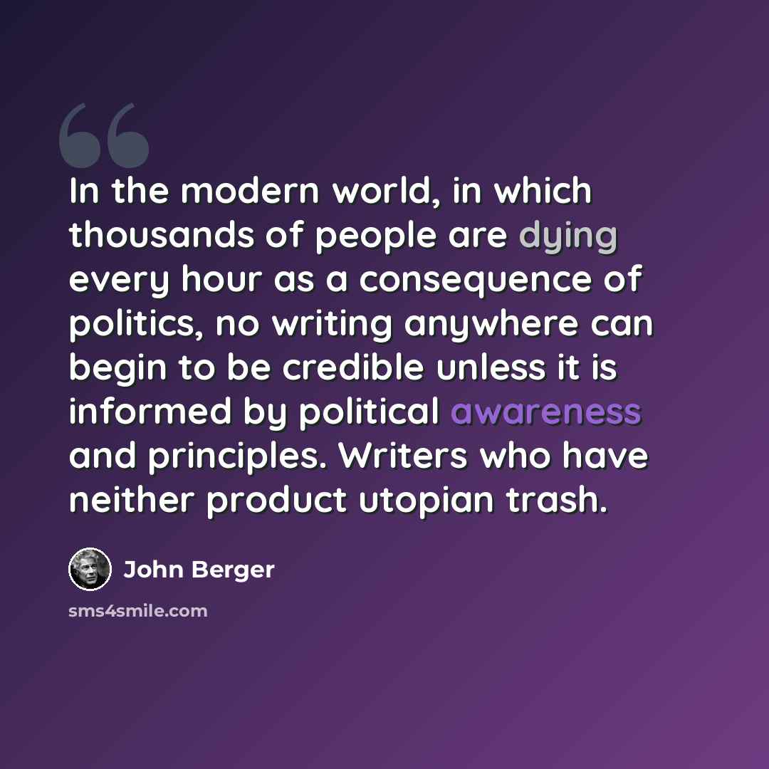 “In the modern world, in which thousands of people are dying every hour as a consequence of politics, no writing anywhere can begin to be credible unless it is informed by political awareness and principles. Writers who have neither product utopian trash.” quote by John Berger