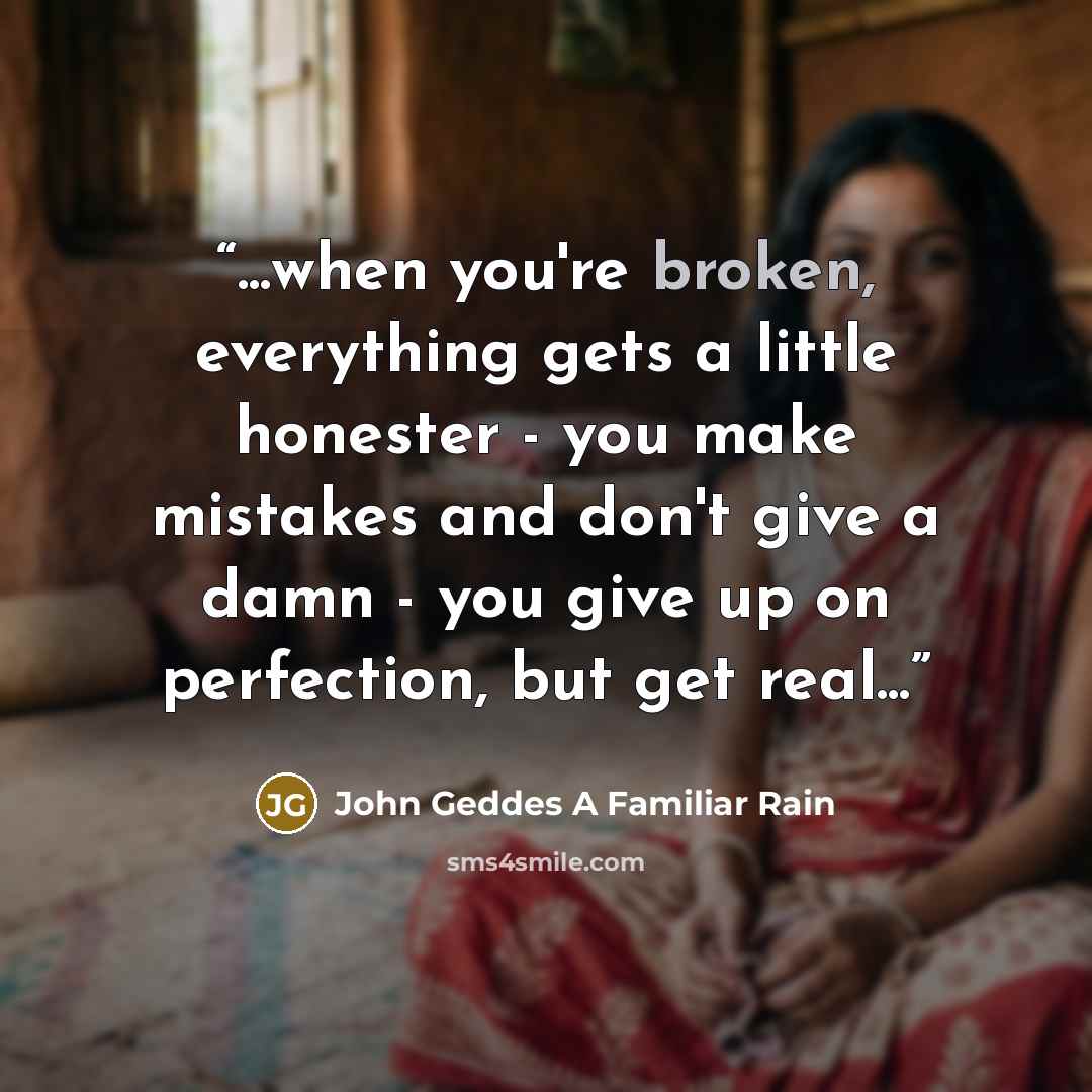 “...when you're broken, everything gets a little honester - you make mistakes and don't give a damn - you give up on perfection, but get real...” quote by John Geddes A Familiar Rain