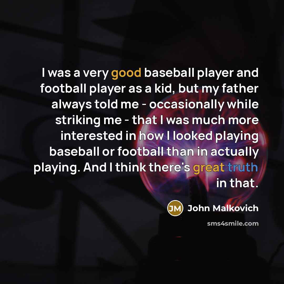 “I was a very good baseball player and football player as a kid, but my father always told me - occasionally while striking me - that I was much more interested in how I looked playing baseball or football than in actually playing. And I think there's great truth in that.” quote by John Malkovich