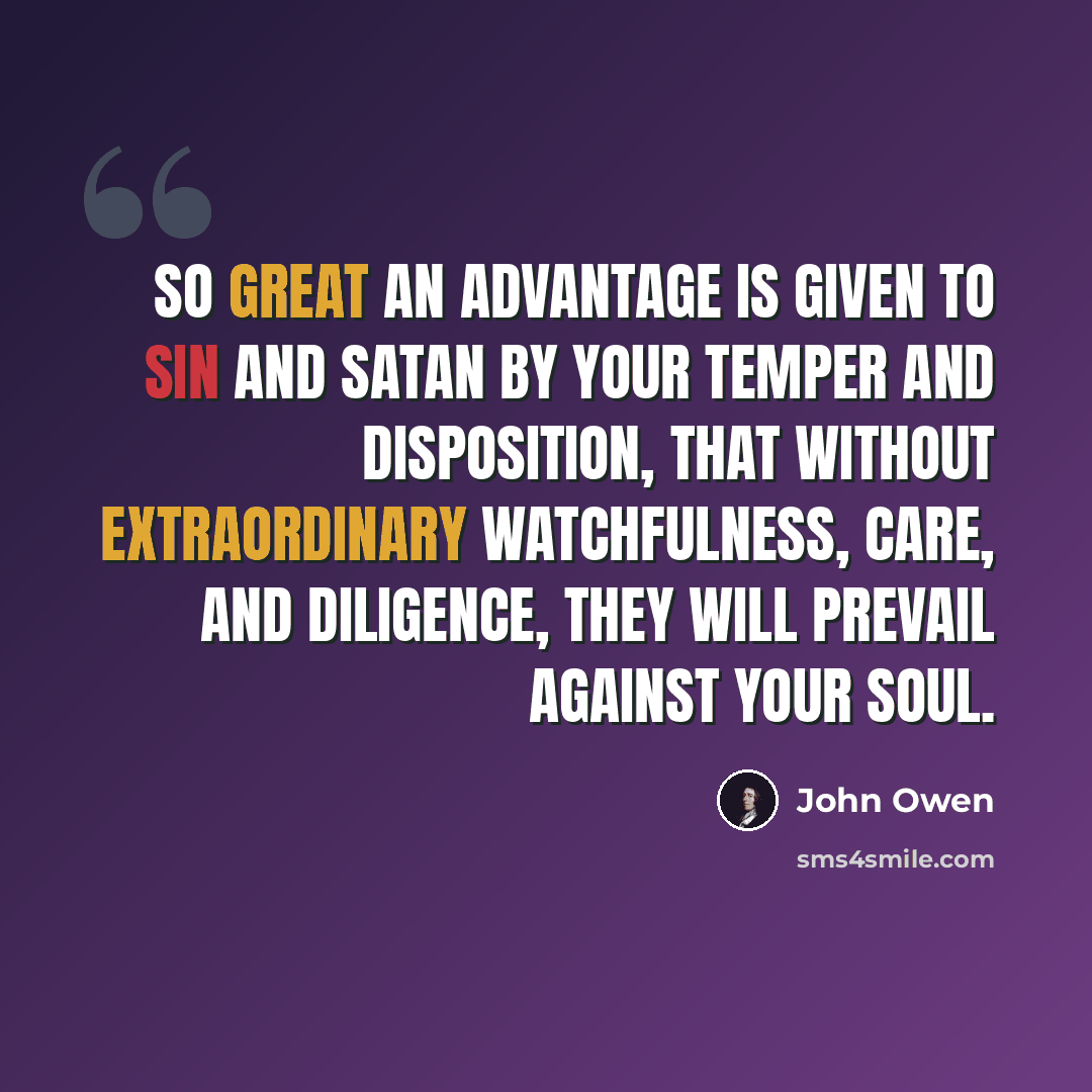 “So great an advantage is given to sin and Satan by your temper and disposition, that without extraordinary watchfulness, care, and diligence, they will prevail against your soul.” quote by John Owen