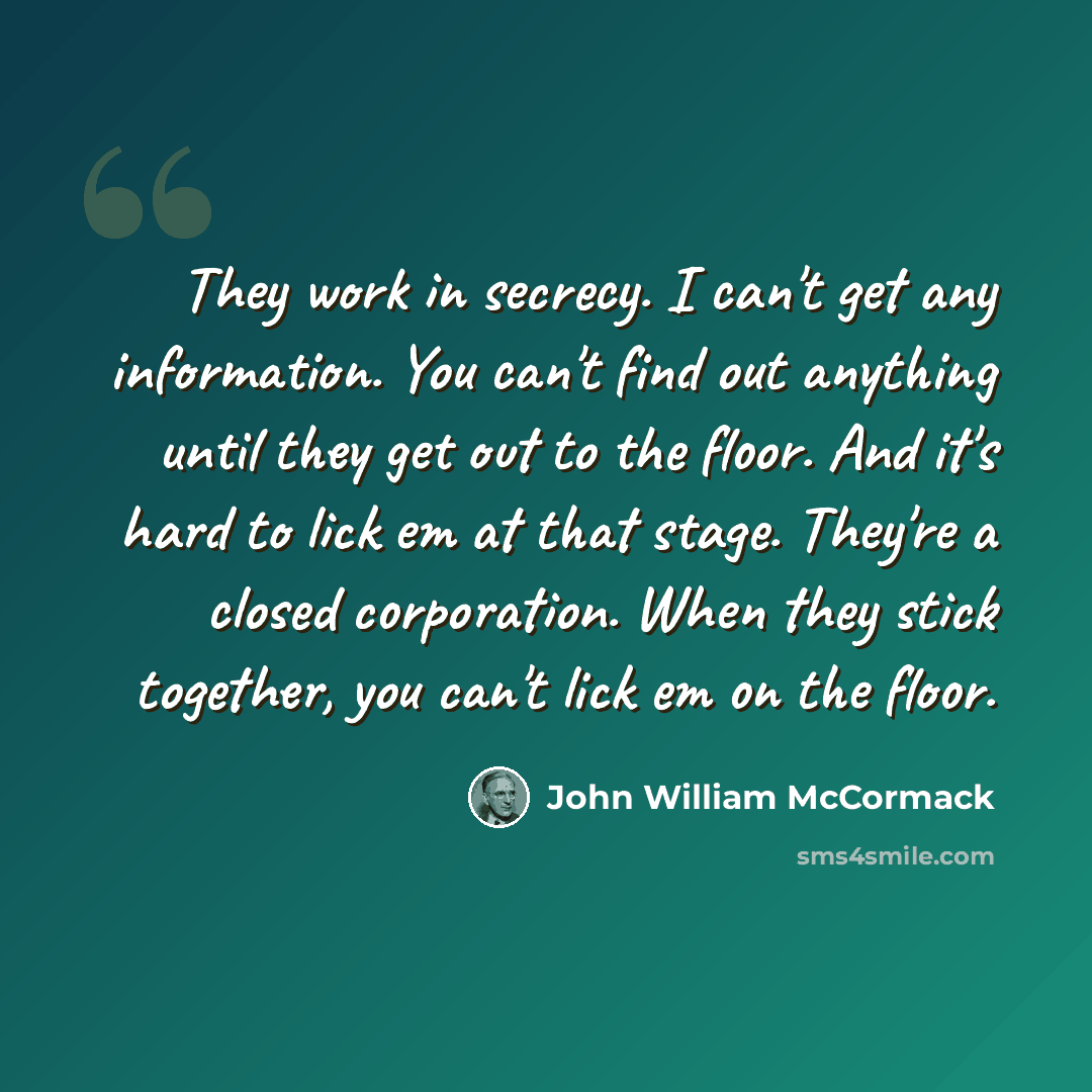 “They work in secrecy. I can't get any information. You can't find out anything until they get out to the floor. And it's hard to lick em at that stage. They're a closed corporation. When they stick together, you can't lick em on the floor.” quote by John William McCormack