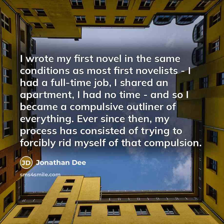 “I wrote my first novel in the same conditions as most first novelists - I had a full-time job, I shared an apartment, I had no time - and so I became a compulsive outliner of everything. Ever since then, my process has consisted of trying to forcibly rid myself of that compulsion.” quote by Jonathan Dee