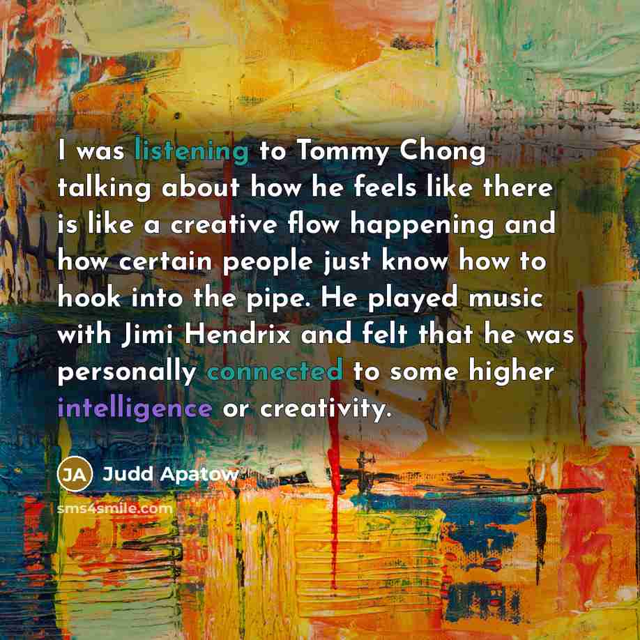 “I was listening to Tommy Chong talking about how he feels like there is like a creative flow happening and how certain people just know how to hook into the pipe. He played music with Jimi Hendrix and felt that he was personally connected to some higher intelligence or creativity.” quote by Judd Apatow