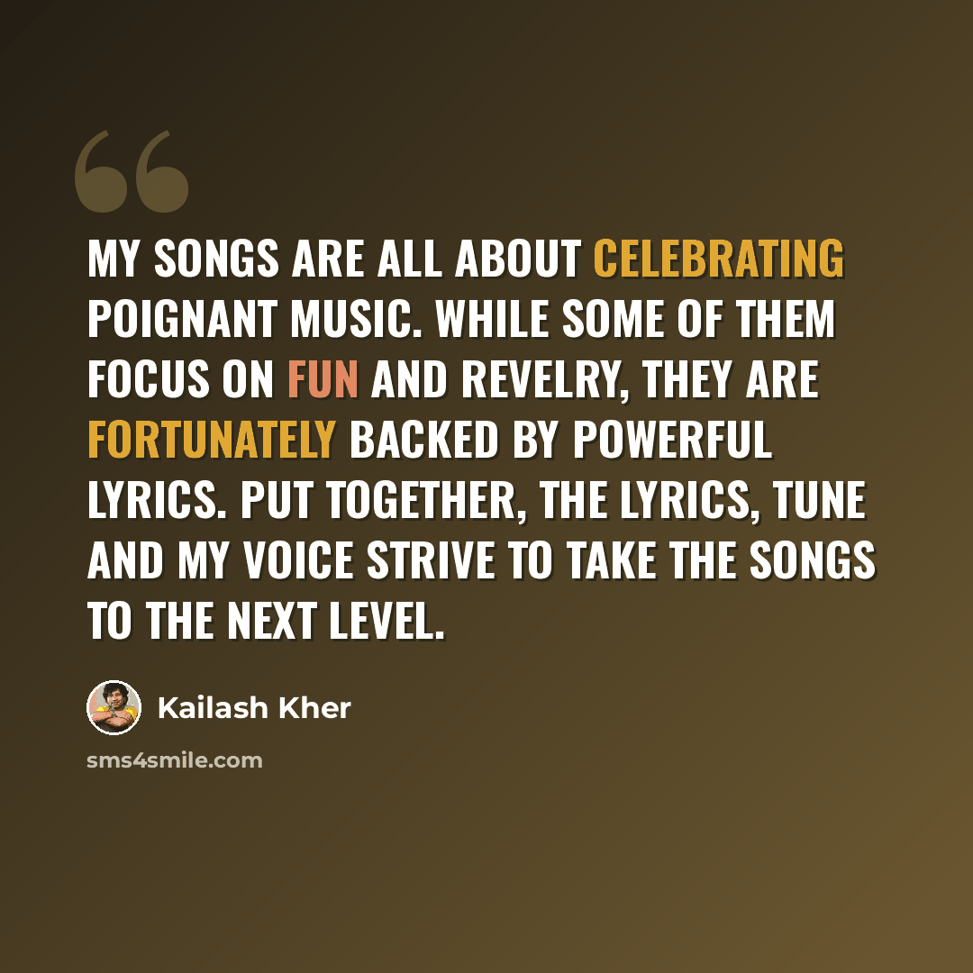 “My songs are all about celebrating poignant music. While some of them focus on fun and revelry, they are fortunately backed by powerful lyrics. Put together, the lyrics, tune and my voice strive to take the songs to the next level.” quote by Kailash Kher