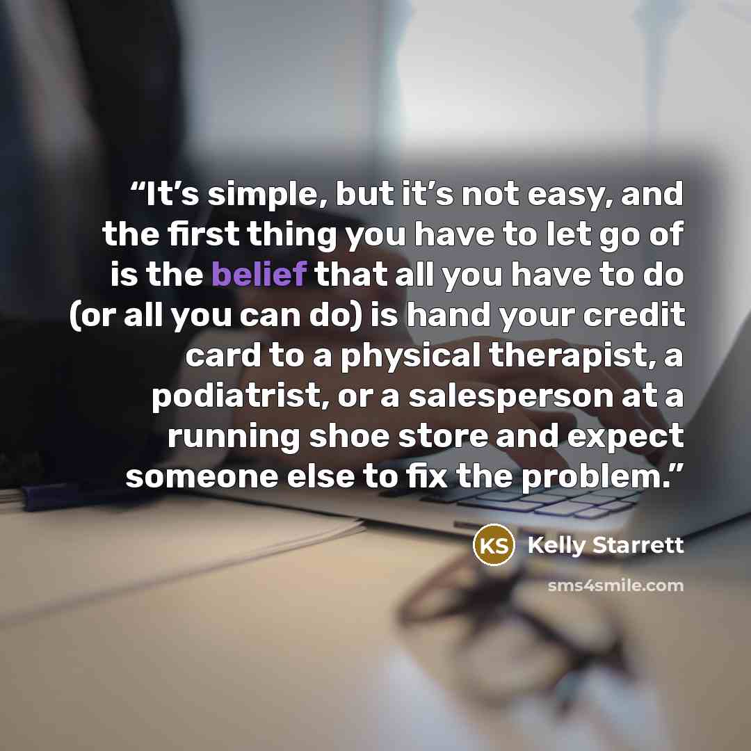 “It’s simple, but it’s not easy, and the first thing you have to let go of is the belief that all you have to do (or all you can do) is hand your credit card to a physical therapist, a podiatrist, or a salesperson at a running shoe store and expect someone else to fix the problem.” quote by Kelly Starrett