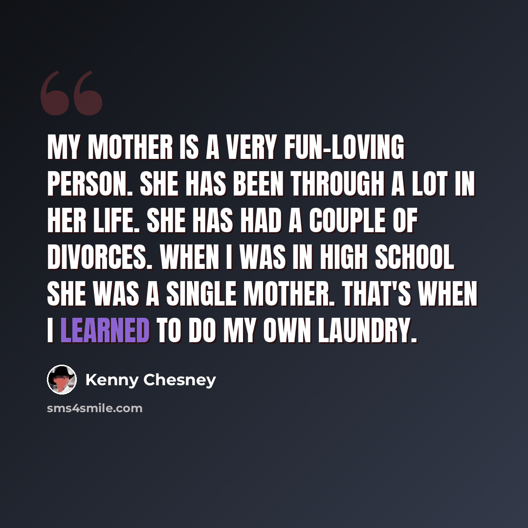 “My mother is a very fun-loving person. She has been through a lot in her life. She has had a couple of divorces. When I was in high school she was a single mother. That's when I learned to do my own laundry.” quote by Kenny Chesney