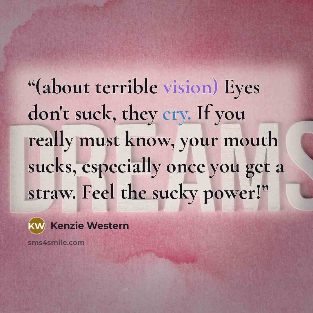 “(about terrible vision) Eyes don't suck, they cry. If you really must know, your mouth sucks, especially once you get a straw. Feel the sucky power!” quote by Kenzie Western