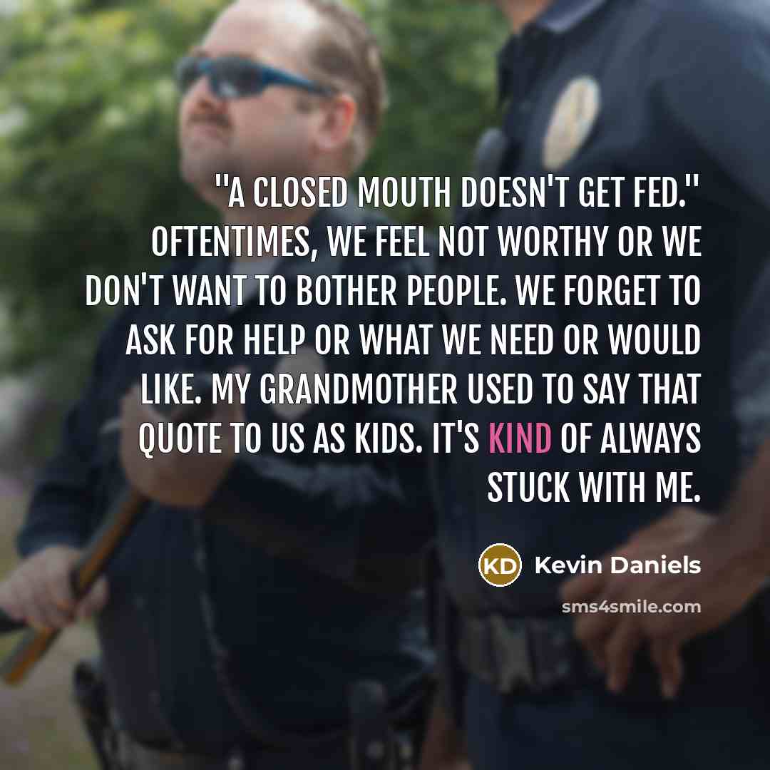 “"A closed mouth doesn't get fed." Oftentimes, we feel not worthy or we don't want to bother people. We forget to ask for help or what we need or would like. My grandmother used to say that quote to us as kids. It's kind of always stuck with me.” quote by Kevin Daniels
