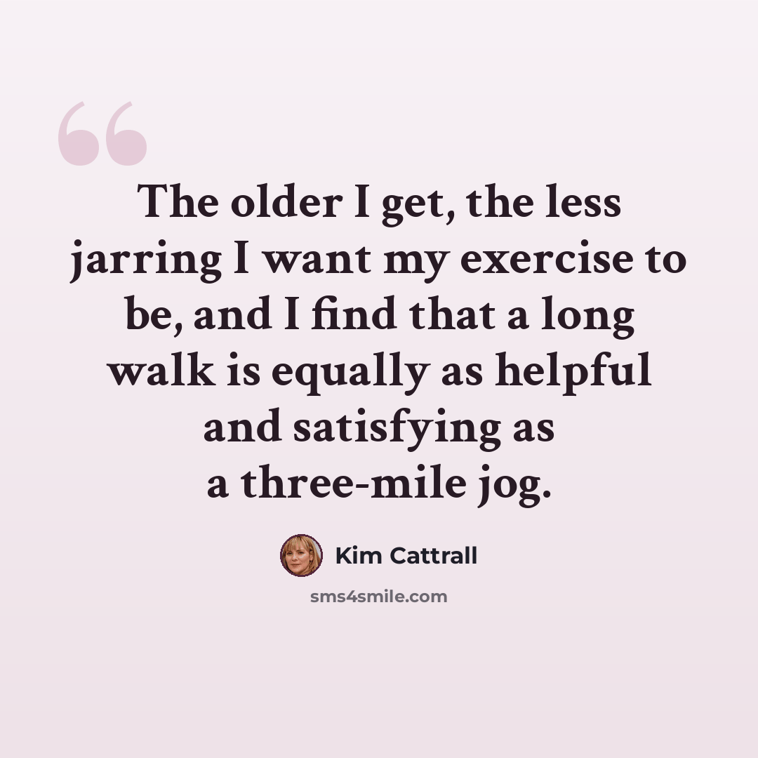 “The older I get, the less jarring I want my exercise to be, and I find that a long walk is equally as helpful and satisfying as a three-mile jog.” quote by Kim Cattrall