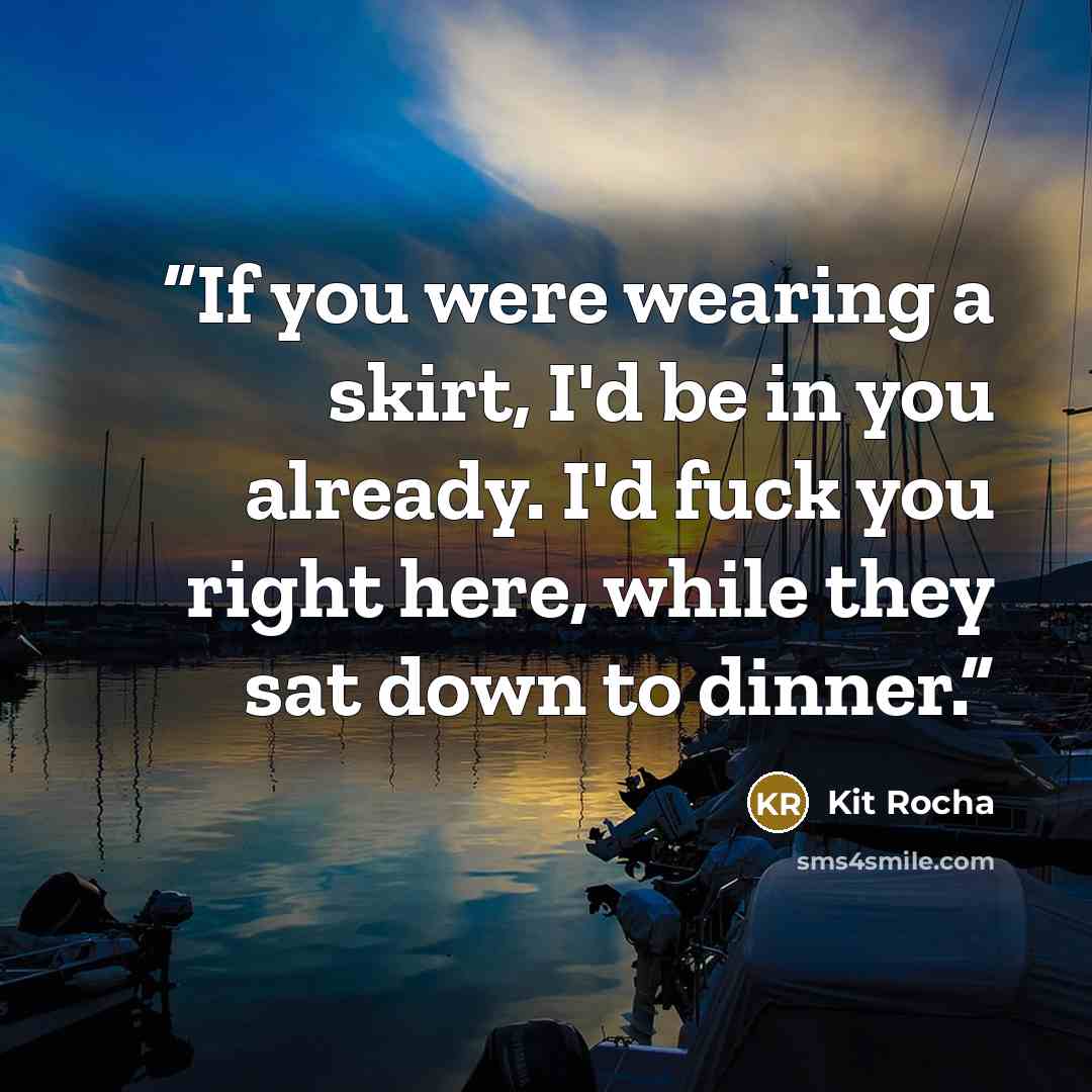 “If you were wearing a skirt, I'd be in you already. I'd fuck you right here, while they sat down to dinner.” quote by Kit Rocha
