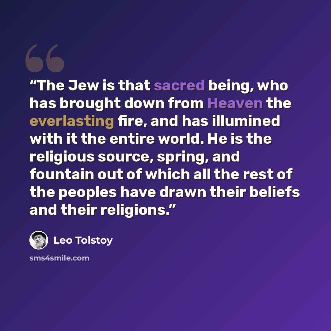 “The Jew is that sacred being, who has brought down from Heaven the everlasting fire, and has illumined with it the entire world. He is the religious source, spring, and fountain out of which all the rest of the peoples have drawn their beliefs and their religions.” quote by Leo Tolstoy