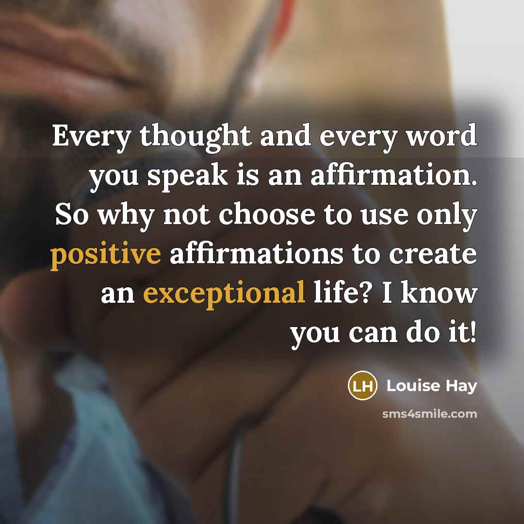 “Every thought and every word you speak is an affirmation. So why not choose to use only positive affirmations to create an exceptional life? I know you can do it!” quote by Louise Hay
