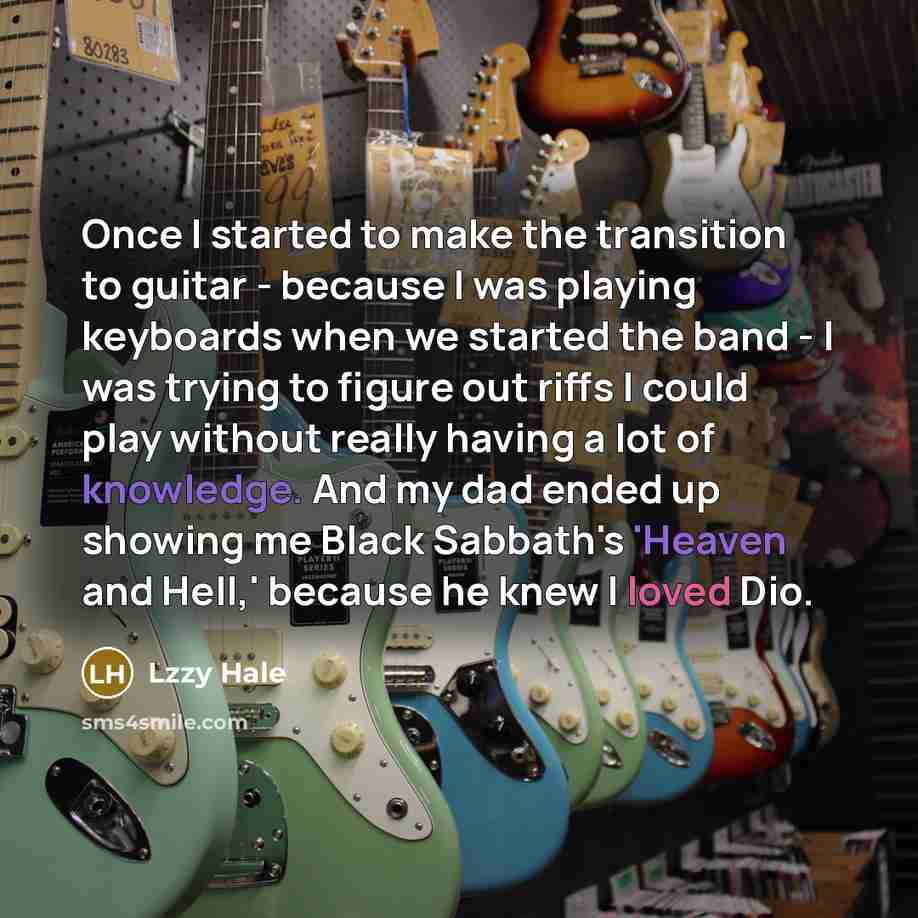 “Once I started to make the transition to guitar - because I was playing keyboards when we started the band - I was trying to figure out riffs I could play without really having a lot of knowledge. And my dad ended up showing me Black Sabbath's 'Heaven and Hell,' because he knew I loved Dio.” quote by Lzzy Hale