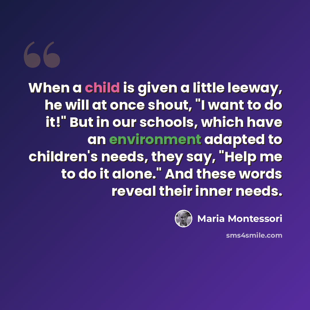 “When a child is given a little leeway, he will at once shout, "I want to do it!" But in our schools, which have an environment adapted to children's needs, they say, "Help me to do it alone." And these words reveal their inner needs.” quote by Maria Montessori