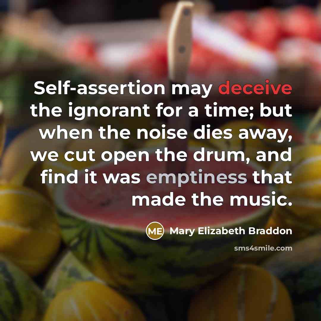 “Self-assertion may deceive the ignorant for a time; but when the noise dies away, we cut open the drum, and find it was emptiness that made the music.” quote by Mary Elizabeth Braddon