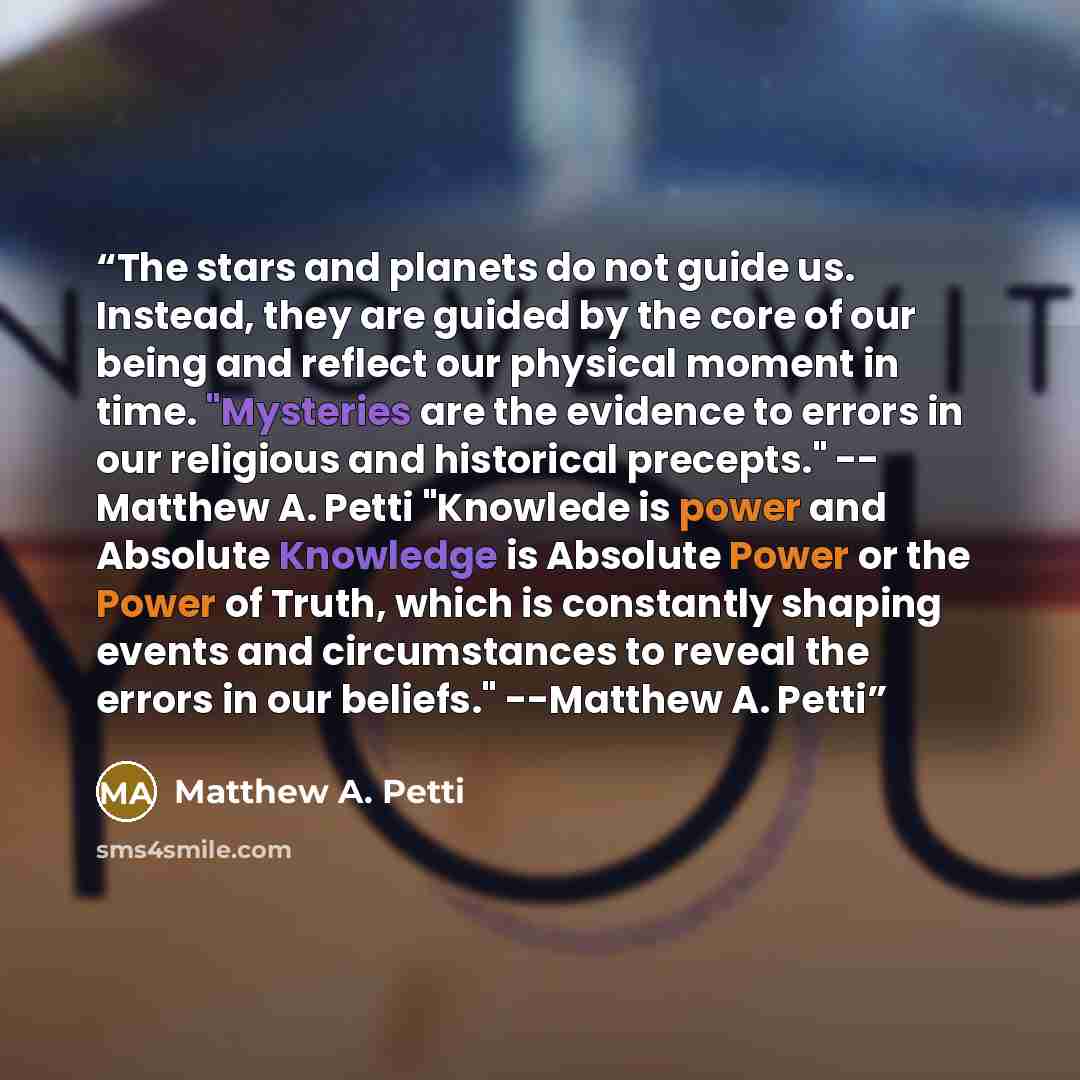 “The stars and planets do not guide us. Instead, they are guided by the core of our being and reflect our physical moment in time. "Mysteries are the evidence to errors in our religious and historical precepts." -- Matthew A. Petti "Knowlede is power and Absolute Knowledge is Absolute Power or the…” quote by Matthew A. Petti