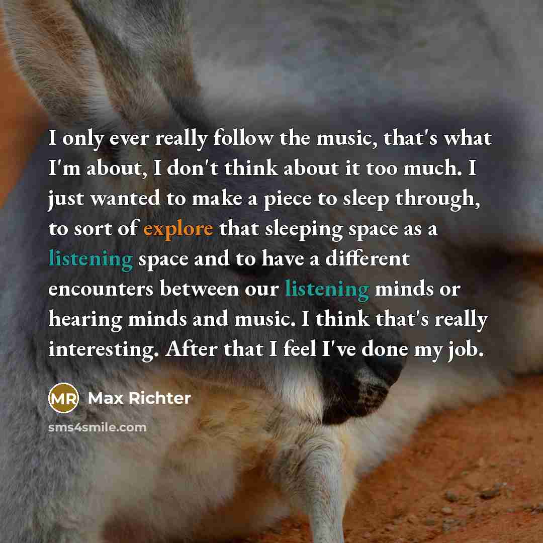 “I only ever really follow the music, that's what I'm about, I don't think about it too much. I just wanted to make a piece to sleep through, to sort of explore that sleeping space as a listening space and to have a different encounters between our listening minds or hearing minds and music. I…” quote by Max Richter