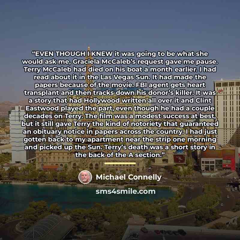 “EVEN THOUGH I KNEW it was going to be what she would ask me, Graciela McCaleb’s request gave me pause. Terry McCaleb had died on his boat a month earlier. I had read about it in the Las Vegas Sun. It had made the papers because of the movie. FBI agent gets heart transplant and then tracks down his…” quote by Michael Connelly