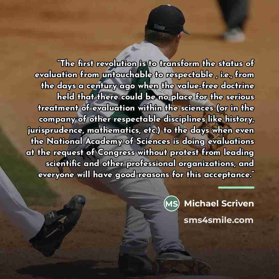 “The first revolution is to transform the status of evaluation from untouchable to respectable , i.e., from the days a century ago when the value-free doctrine held that there could be no place for the serious treatment of evaluation within the sciences (or in the company of other respectable…” quote by Michael Scriven