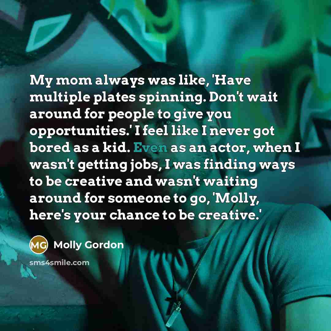 “My mom always was like, 'Have multiple plates spinning. Don't wait around for people to give you opportunities.' I feel like I never got bored as a kid. Even as an actor, when I wasn't getting jobs, I was finding ways to be creative and wasn't waiting around for someone to go, 'Molly, here's your…” quote by Molly Gordon