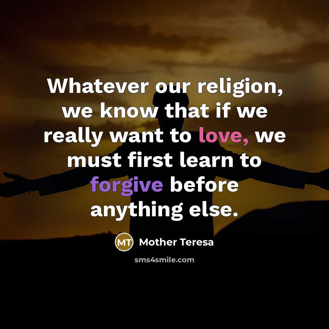 “Whatever our religion, we know that if we really want to love, we must first learn to forgive before anything else.” quote by Mother Teresa