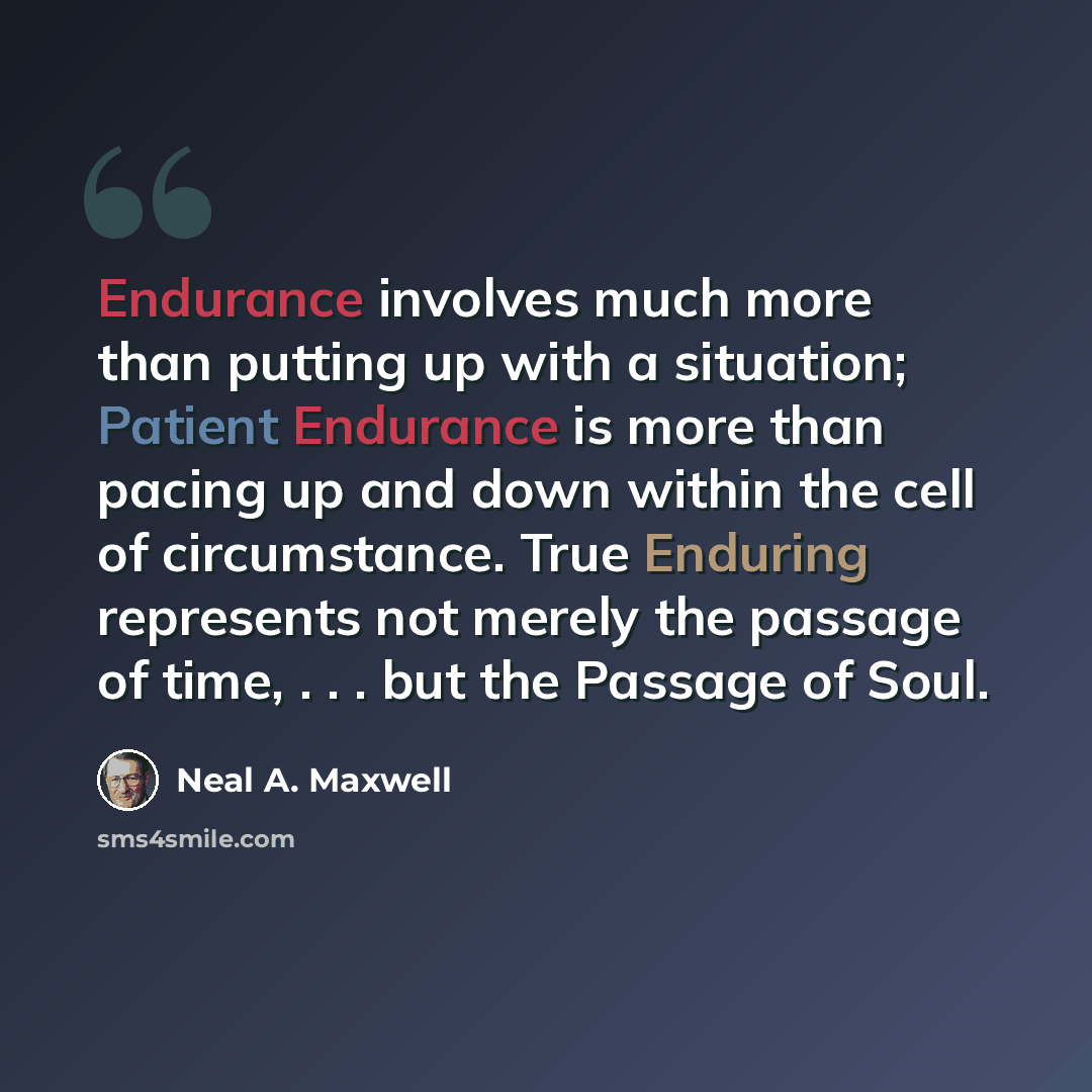 “Endurance involves much more than putting up with a situation; Patient Endurance is more than pacing up and down within the cell of circumstance. True Enduring represents not merely the passage of time, . . . but the Passage of Soul.” quote by Neal A. Maxwell