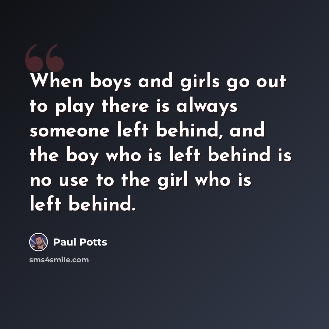 “When boys and girls go out to play there is always someone left behind, and the boy who is left behind is no use to the girl who is left behind.” quote by Paul Potts