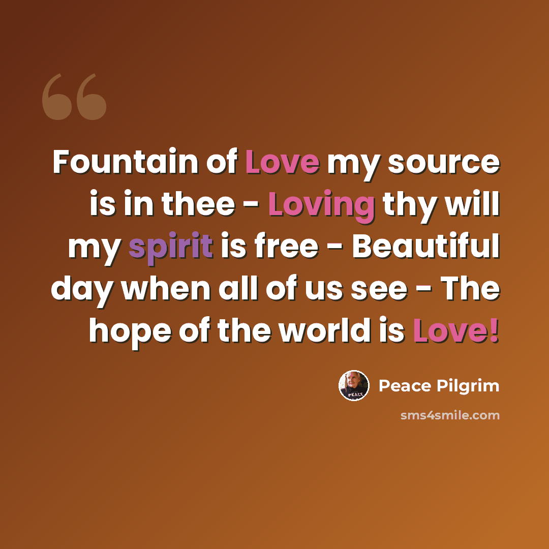 “Fountain of Love my source is in thee - Loving thy will my spirit is free - Beautiful day when all of us see - The hope of the world is Love!” quote by Peace Pilgrim