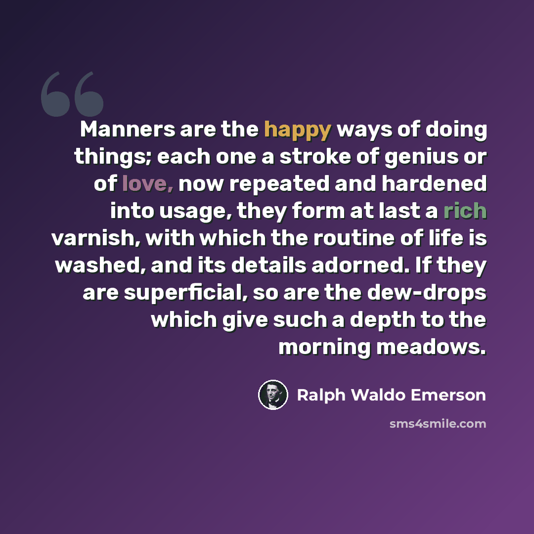 “Manners are the happy ways of doing things; each one a stroke of genius or of love, now repeated and hardened into usage, they form at last a rich varnish, with which the routine of life is washed, and its details adorned. If they are superficial, so are the dew-drops which give such a depth to…” quote by Ralph Waldo Emerson