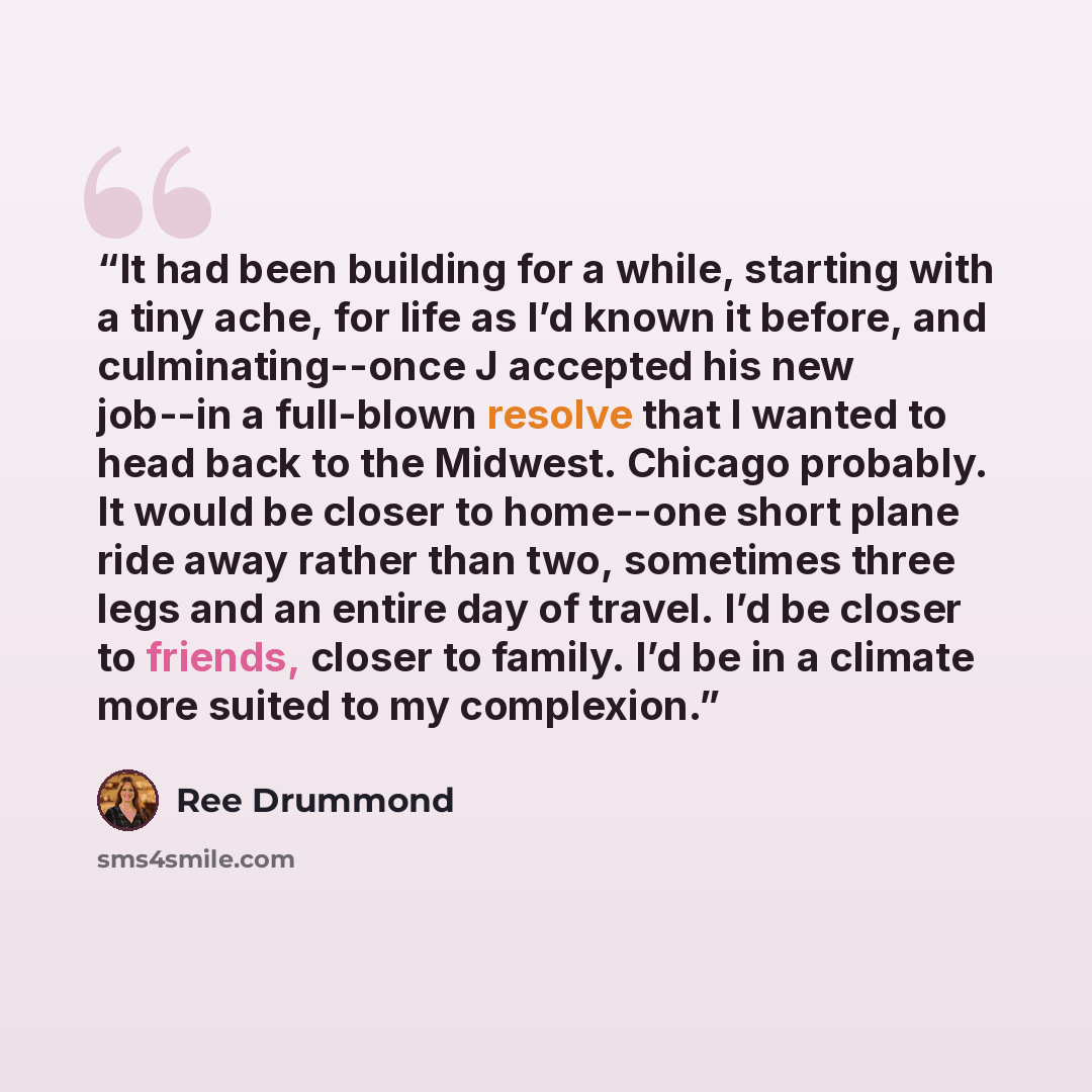 “It had been building for a while, starting with a tiny ache, for life as I’d known it before, and culminating--once J accepted his new job--in a full-blown resolve that I wanted to head back to the Midwest. Chicago probably. It would be closer to home--one short plane ride away rather than two…” quote by Ree Drummond
