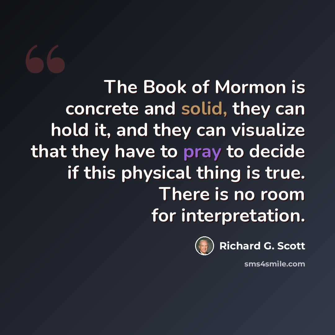 “The Book of Mormon is concrete and solid, they can hold it, and they can visualize that they have to pray to decide if this physical thing is true. There is no room for interpretation.” quote by Richard G. Scott