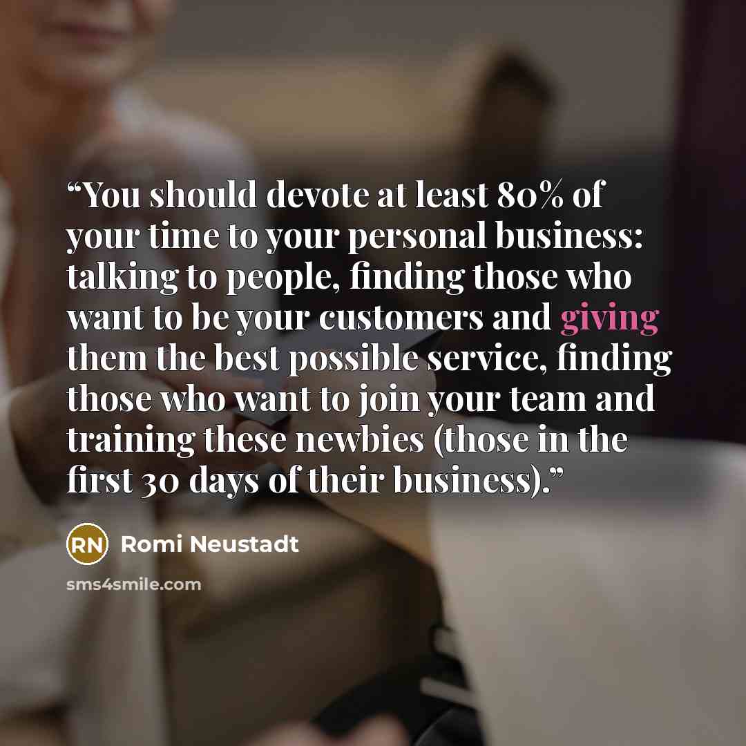 “You should devote at least 80% of your time to your personal business: talking to people, finding those who want to be your customers and giving them the best possible service, finding those who want to join your team and training these newbies (those in the first 30 days of their business).” quote by Romi Neustadt