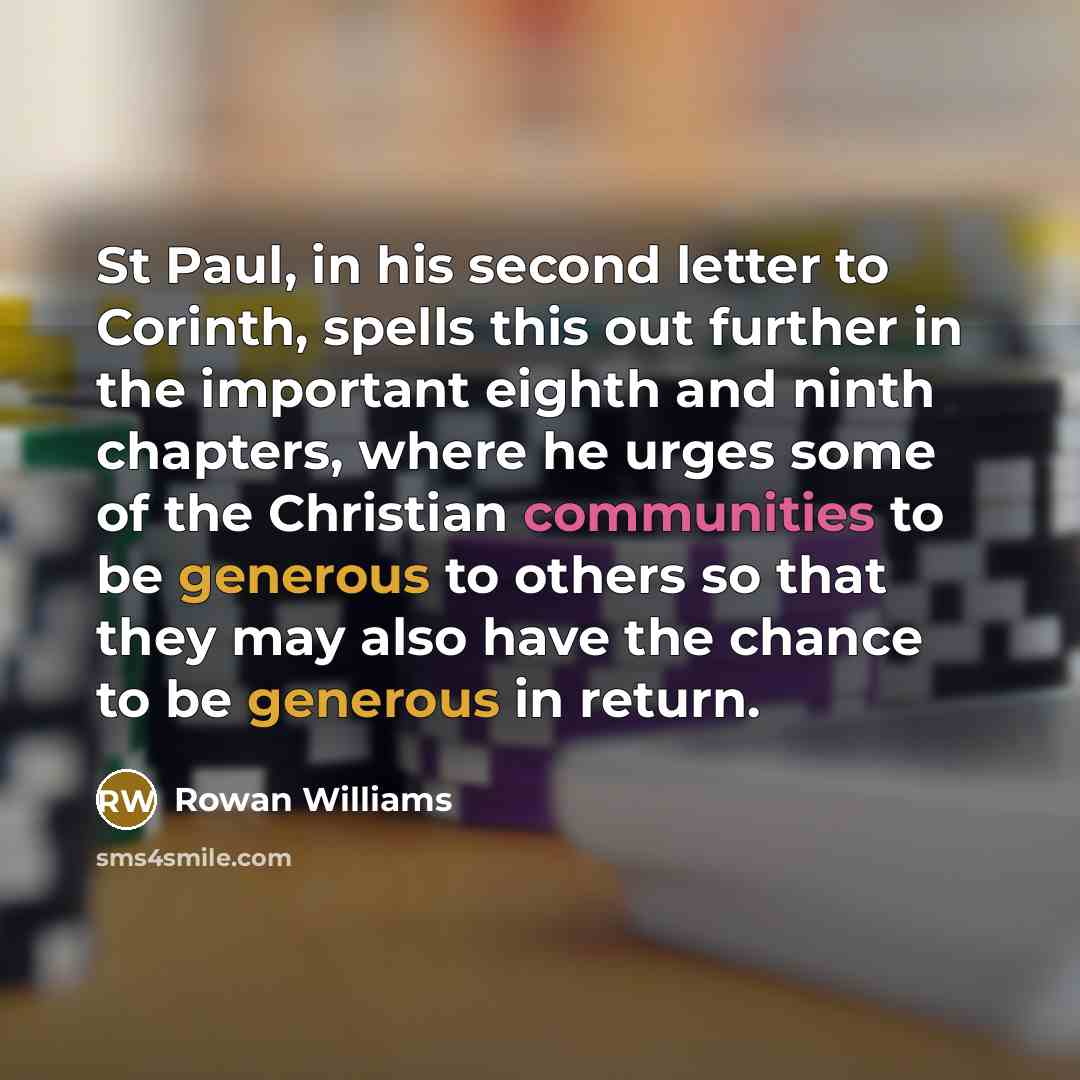 “St Paul, in his second letter to Corinth, spells this out further in the important eighth and ninth chapters, where he urges some of the Christian communities to be generous to others so that they may also have the chance to be generous in return.” quote by Rowan Williams