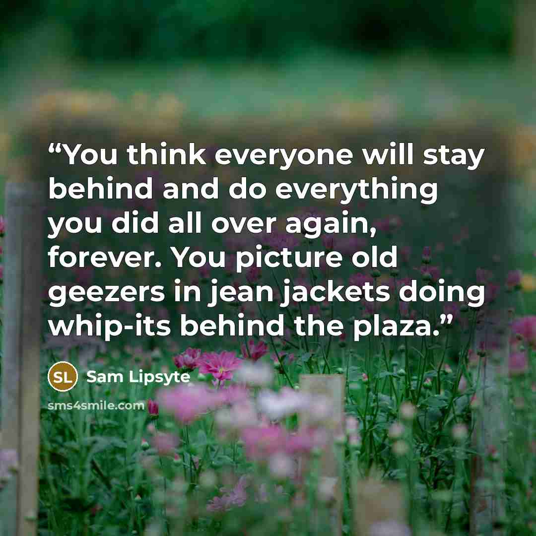 “You think everyone will stay behind and do everything you did all over again, forever. You picture old geezers in jean jackets doing whip-its behind the plaza.” quote by Sam Lipsyte